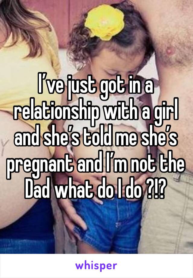 I’ve just got in a relationship with a girl and she’s told me she’s pregnant and I’m not the Dad what do I do ?!? 