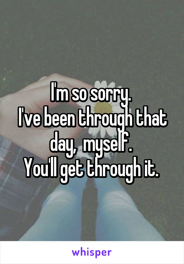 I'm so sorry. 
I've been through that day,  myself. 
You'll get through it. 