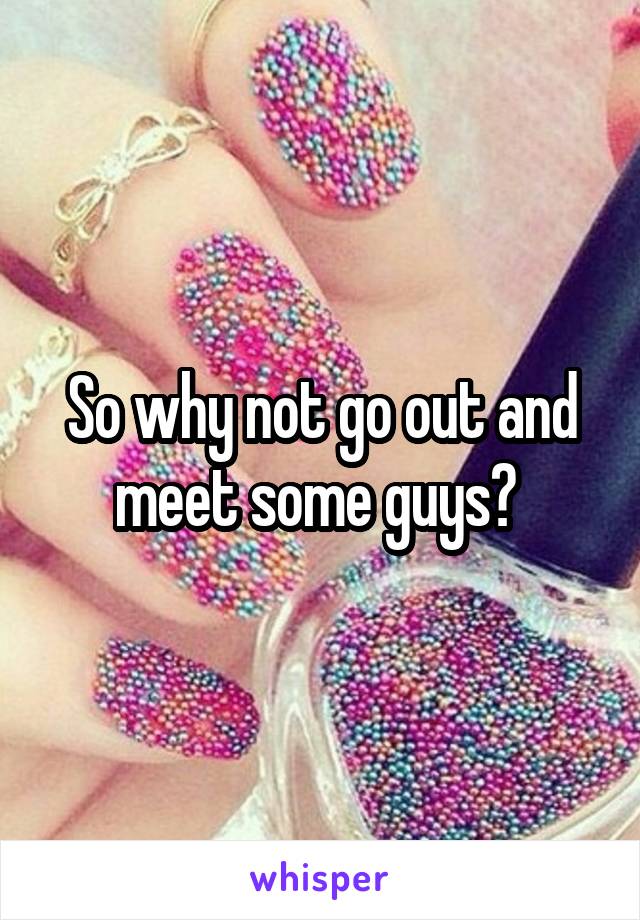 So why not go out and meet some guys? 