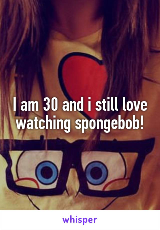 I am 30 and i still love watching spongebob!