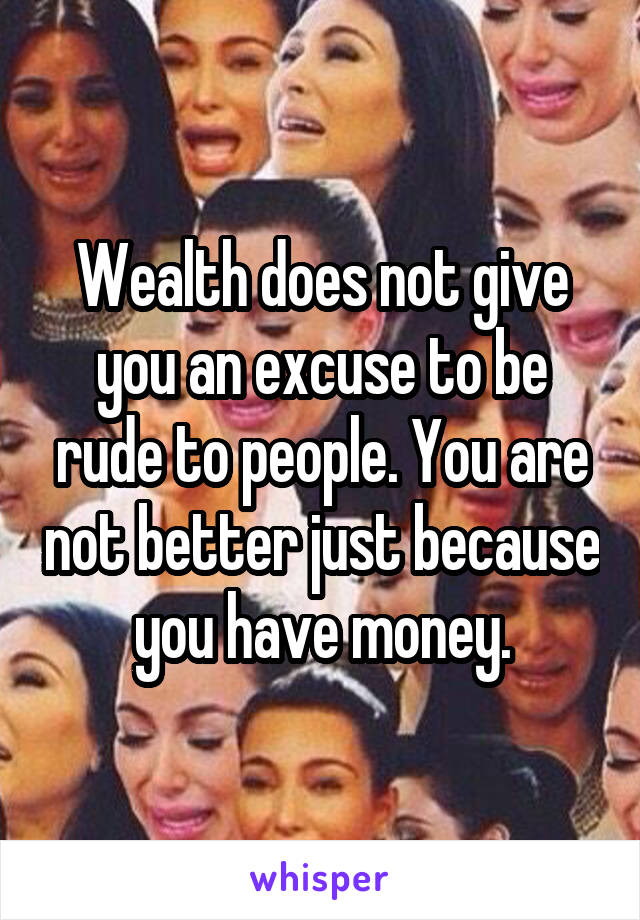 Wealth does not give you an excuse to be rude to people. You are not better just because you have money.