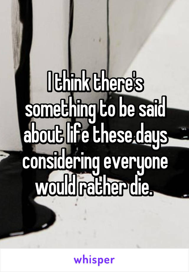 I think there's something to be said about life these days considering everyone would rather die. 