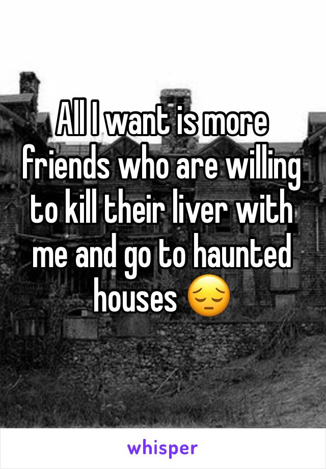 All I want is more friends who are willing to kill their liver with me and go to haunted houses 😔
