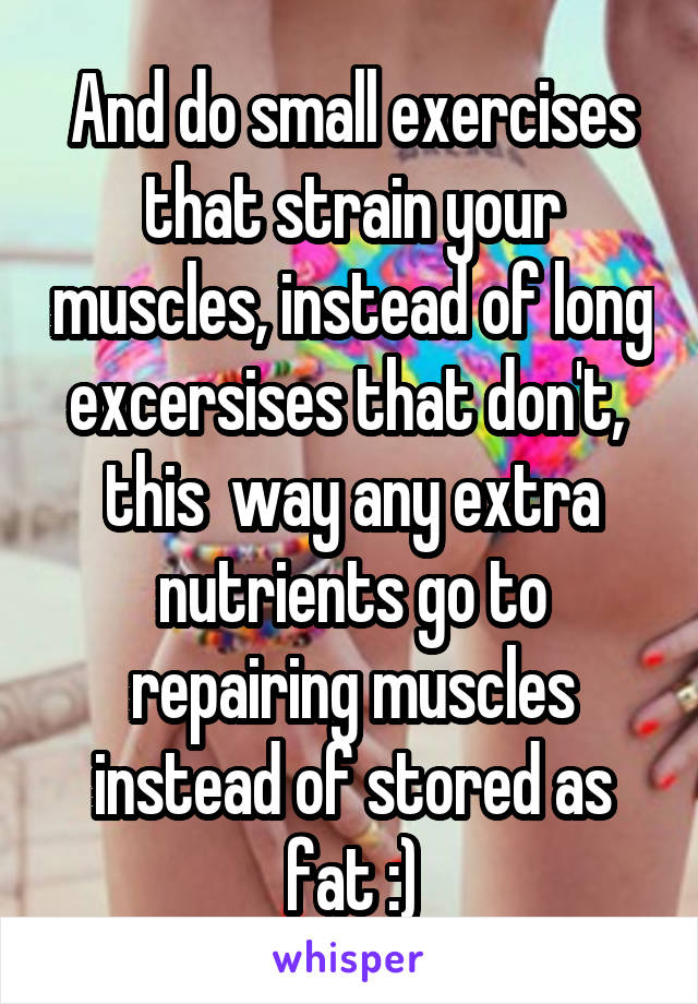 And do small exercises that strain your muscles, instead of long excersises that don't,  this  way any extra nutrients go to repairing muscles instead of stored as fat :)
