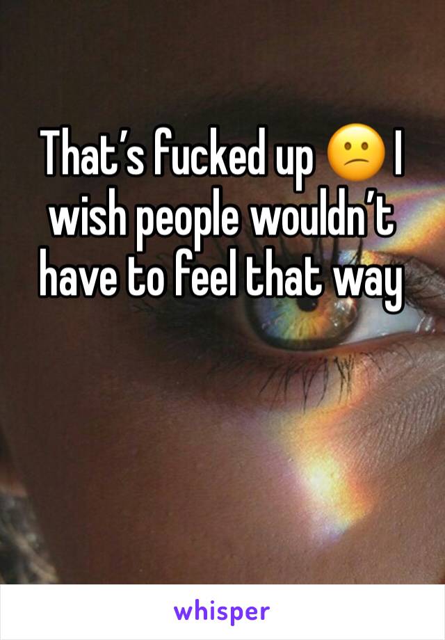 That’s fucked up 😕 I wish people wouldn’t have to feel that way 