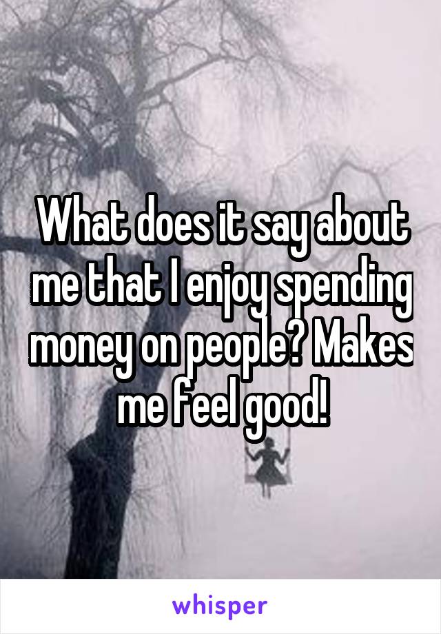 What does it say about me that I enjoy spending money on people? Makes me feel good!