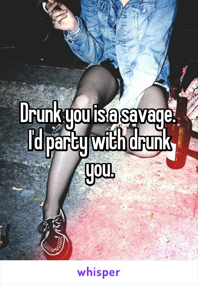 Drunk you is a savage. 
I'd party with drunk you.