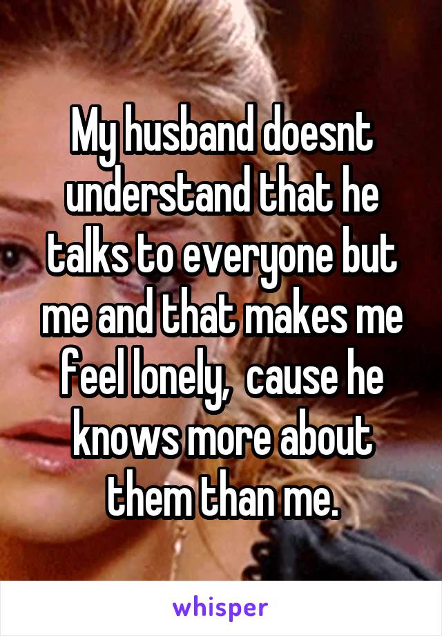 My husband doesnt understand that he talks to everyone but me and that makes me feel lonely,  cause he knows more about them than me.