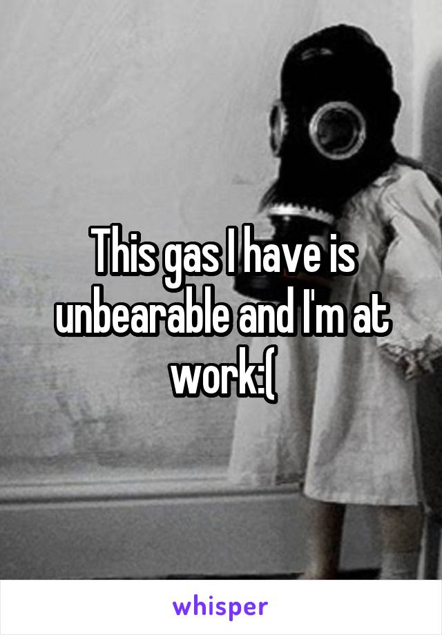 This gas I have is unbearable and I'm at work:(