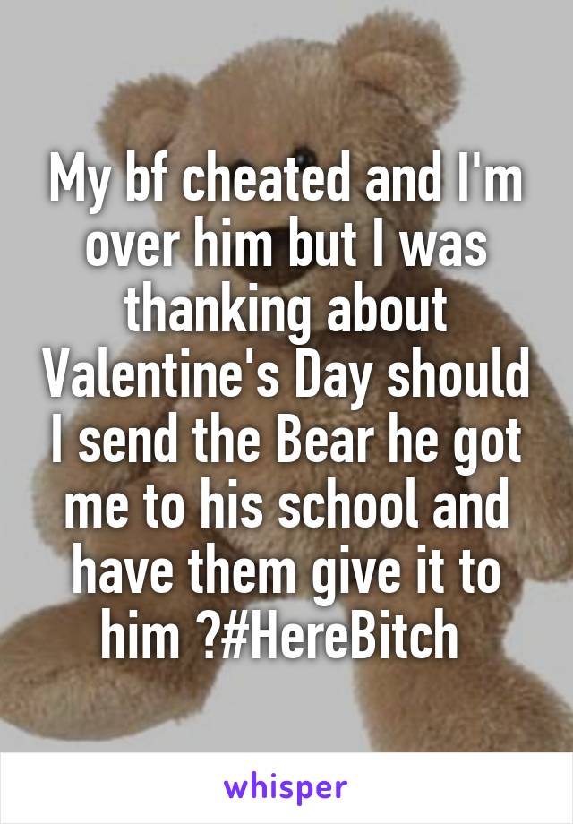My bf cheated and I'm over him but I was thanking about Valentine's Day should I send the Bear he got me to his school and have them give it to him ?#HereBitch 