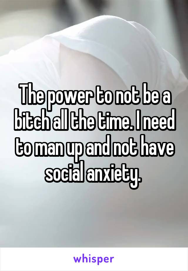 The power to not be a bitch all the time. I need to man up and not have social anxiety. 