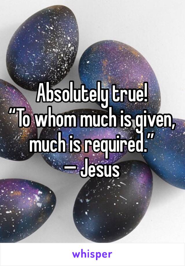 Absolutely true!
“To whom much is given, much is required.”
— Jesus