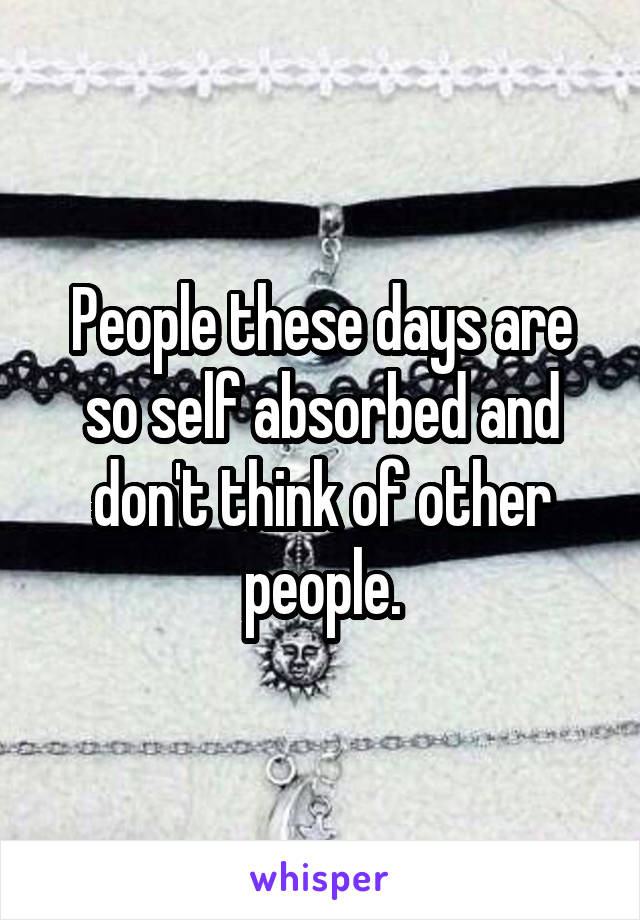People these days are so self absorbed and don't think of other people.