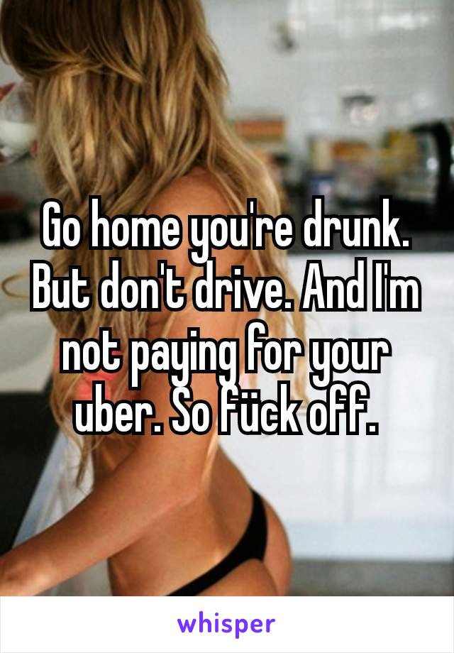 Go home you're drunk. But don't drive. And I'm not paying for your uber. So fück off.