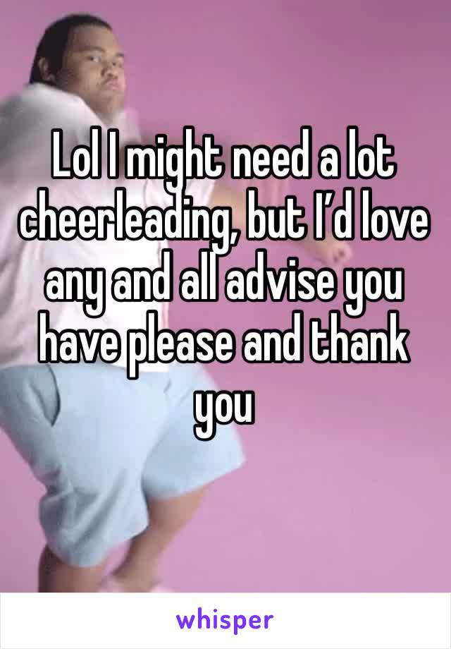 Lol I might need a lot cheerleading, but I’d love any and all advise you have please and thank you