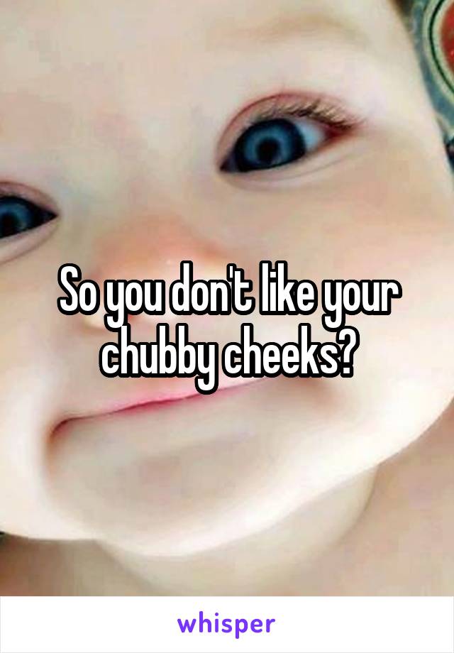 So you don't like your chubby cheeks?