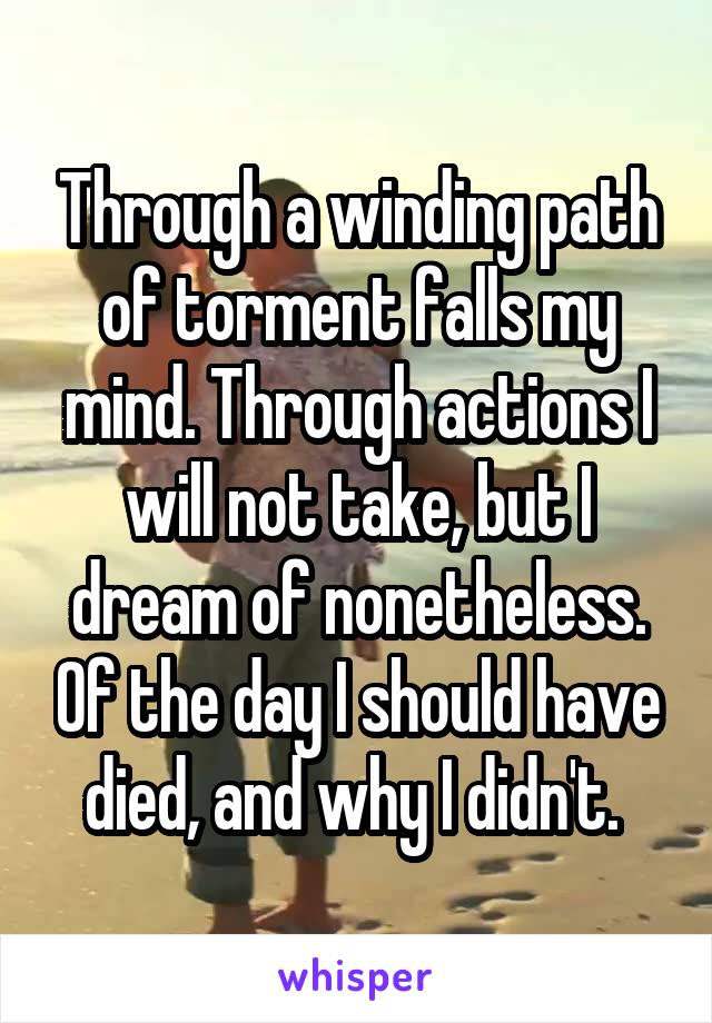 Through a winding path of torment falls my mind. Through actions I will not take, but I dream of nonetheless. Of the day I should have died, and why I didn't. 