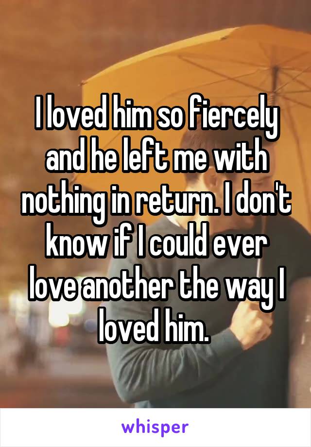 I loved him so fiercely and he left me with nothing in return. I don't know if I could ever love another the way I loved him. 