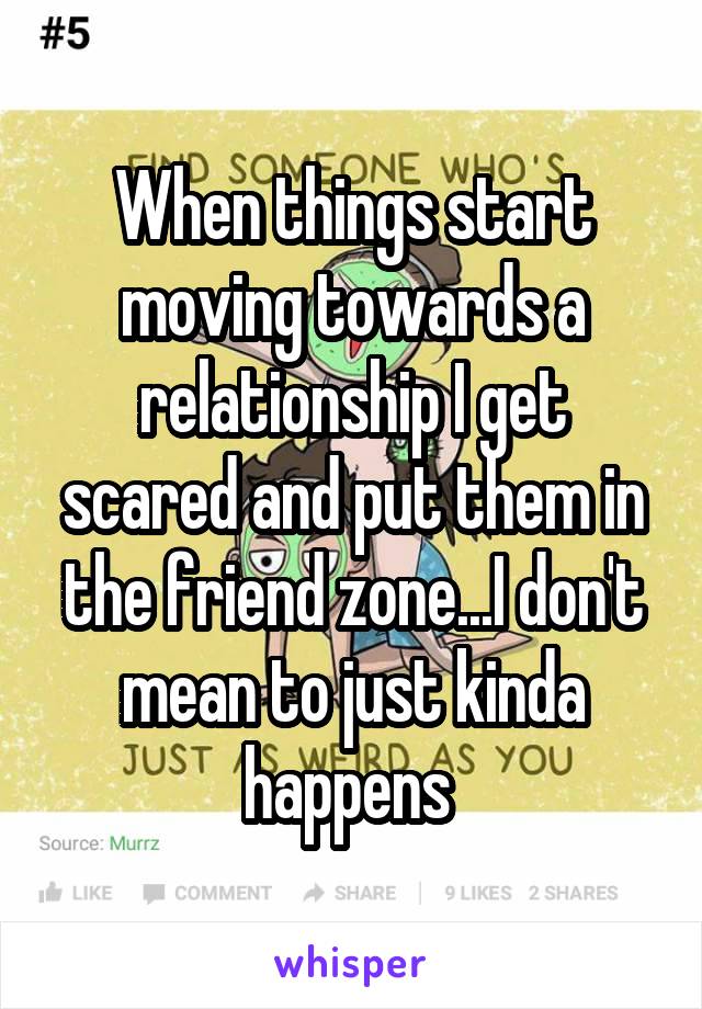 When things start moving towards a relationship I get scared and put them in the friend zone...I don't mean to just kinda happens 