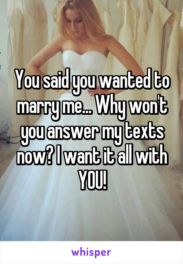 You said you wanted to marry me... Why won't you answer my texts now? I want it all with YOU!