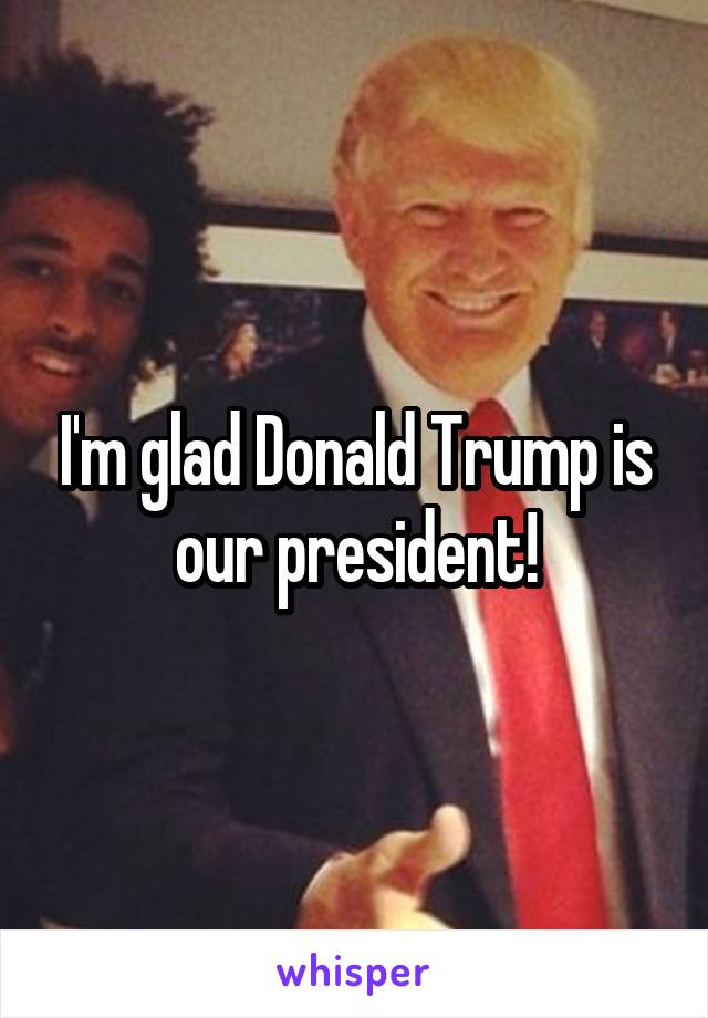 I'm glad Donald Trump is our president!