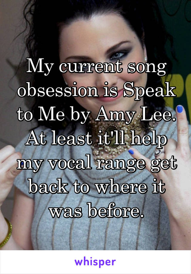My current song obsession is Speak to Me by Amy Lee. At least it'll help my vocal range get back to where it was before.