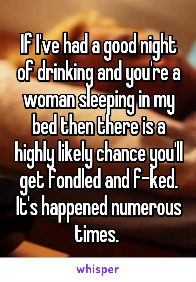 If I've had a good night of drinking and you're a woman sleeping in my bed then there is a highly likely chance you'll get fondled and f-ked. It's happened numerous times. 