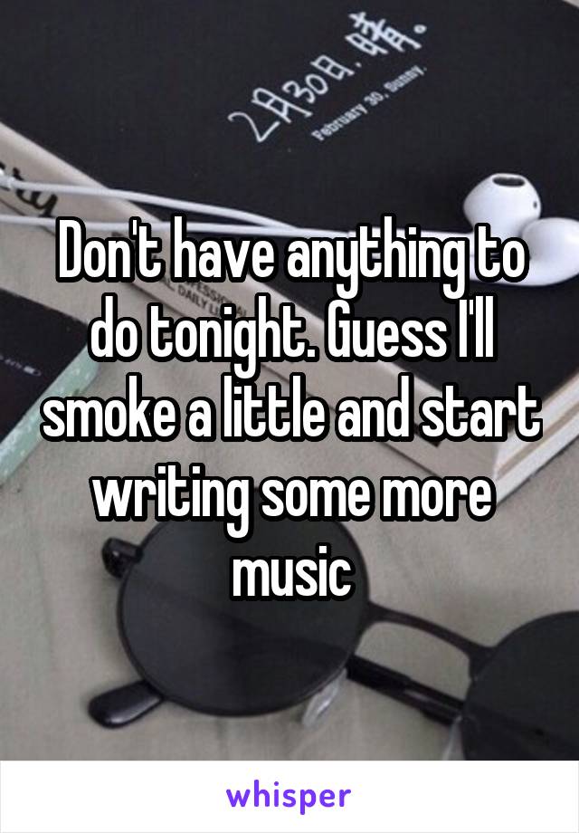 Don't have anything to do tonight. Guess I'll smoke a little and start writing some more music