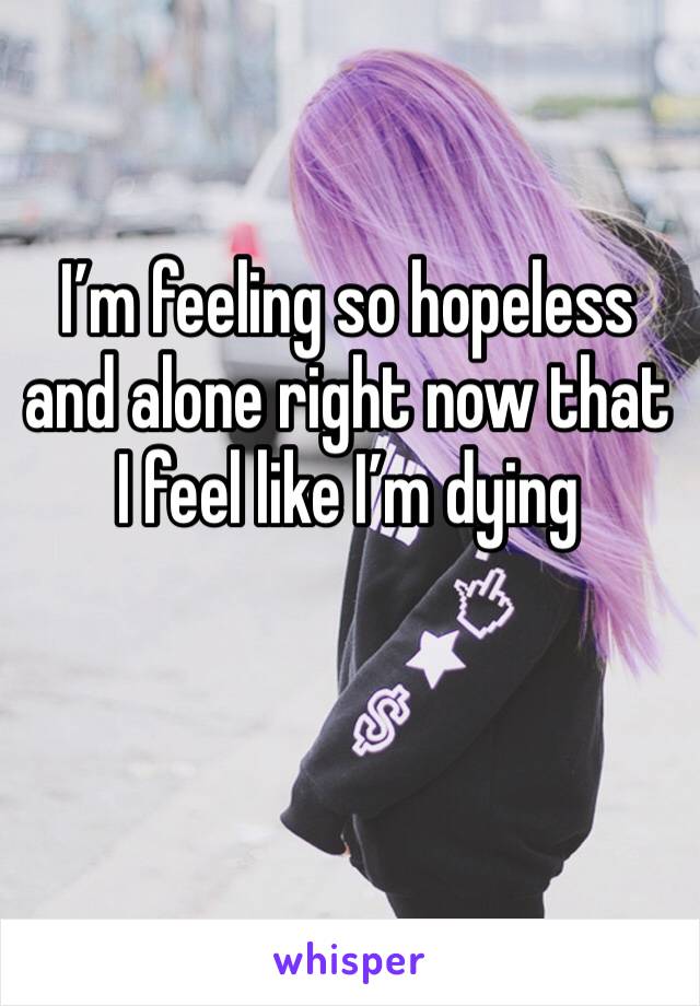 I’m feeling so hopeless and alone right now that I feel like I’m dying