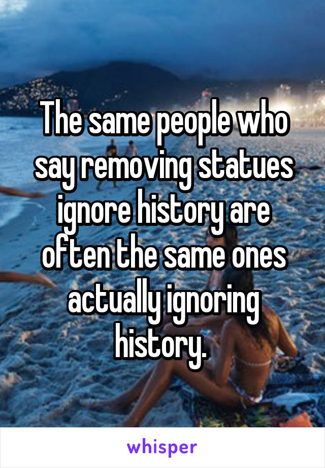 The same people who say removing statues ignore history are often the same ones actually ignoring history. 
