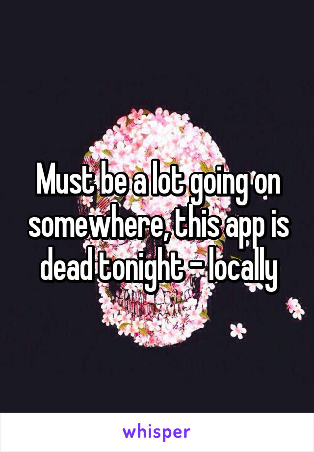 Must be a lot going on somewhere, this app is dead tonight - locally