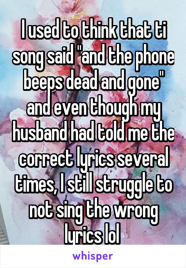 I used to think that ti song said "and the phone beeps dead and gone" and even though my husband had told me the correct lyrics several times, I still struggle to not sing the wrong lyrics lol 