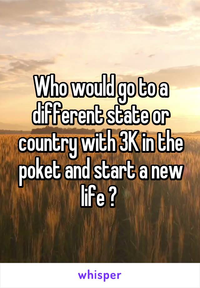 Who would go to a different state or country with 3K in the poket and start a new life ? 