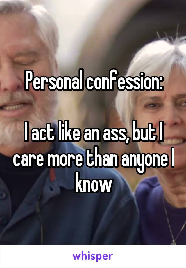 Personal confession:

I act like an ass, but I care more than anyone I know