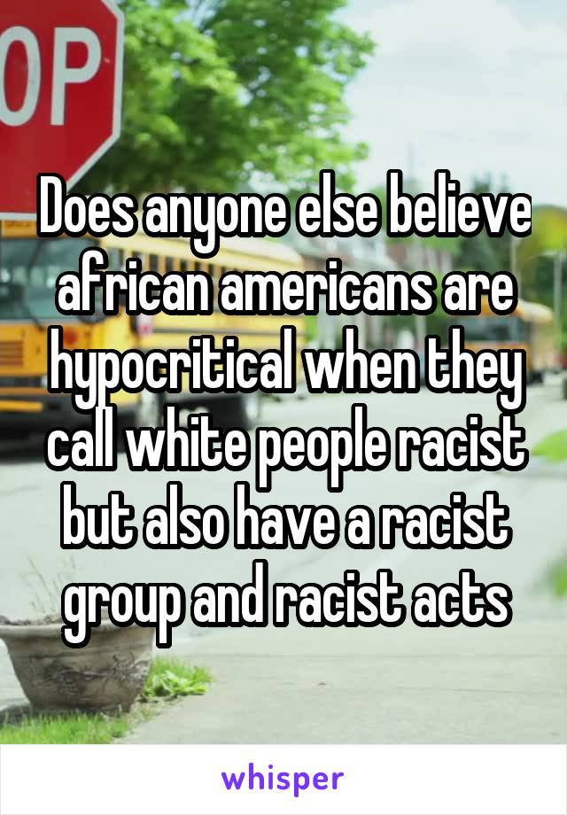 Does anyone else believe african americans are hypocritical when they call white people racist but also have a racist group and racist acts