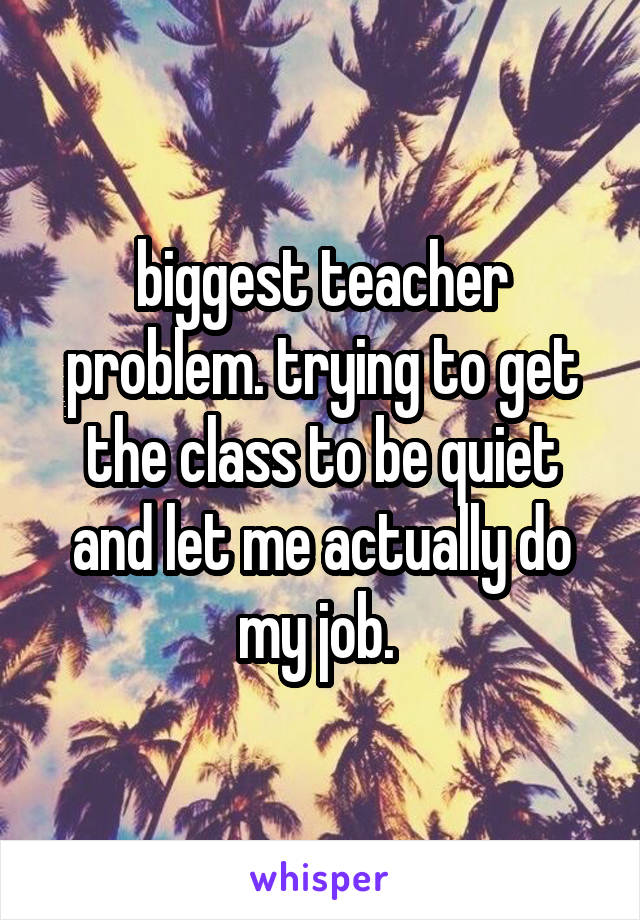 biggest teacher problem. trying to get the class to be quiet and let me actually do my job. 