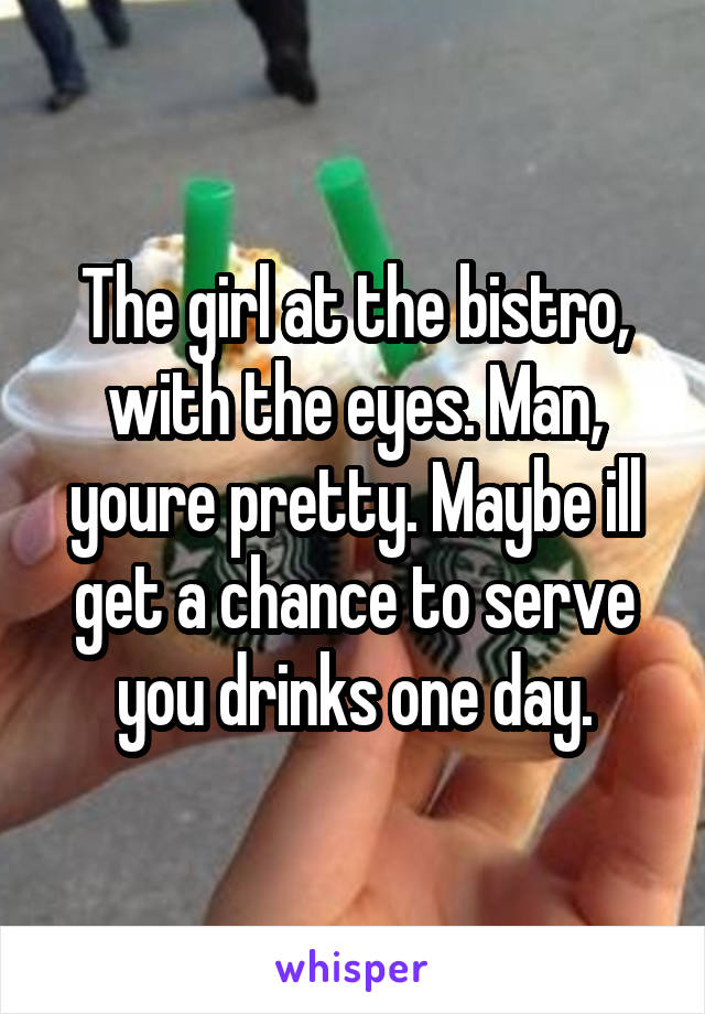 The girl at the bistro, with the eyes. Man, youre pretty. Maybe ill get a chance to serve you drinks one day.