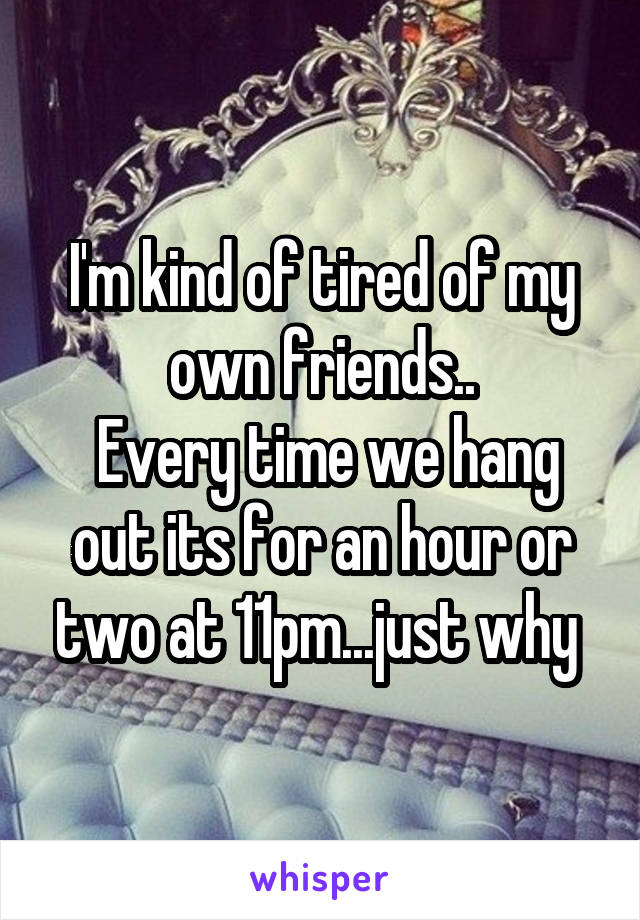 I'm kind of tired of my own friends..
 Every time we hang out its for an hour or two at 11pm...just why 