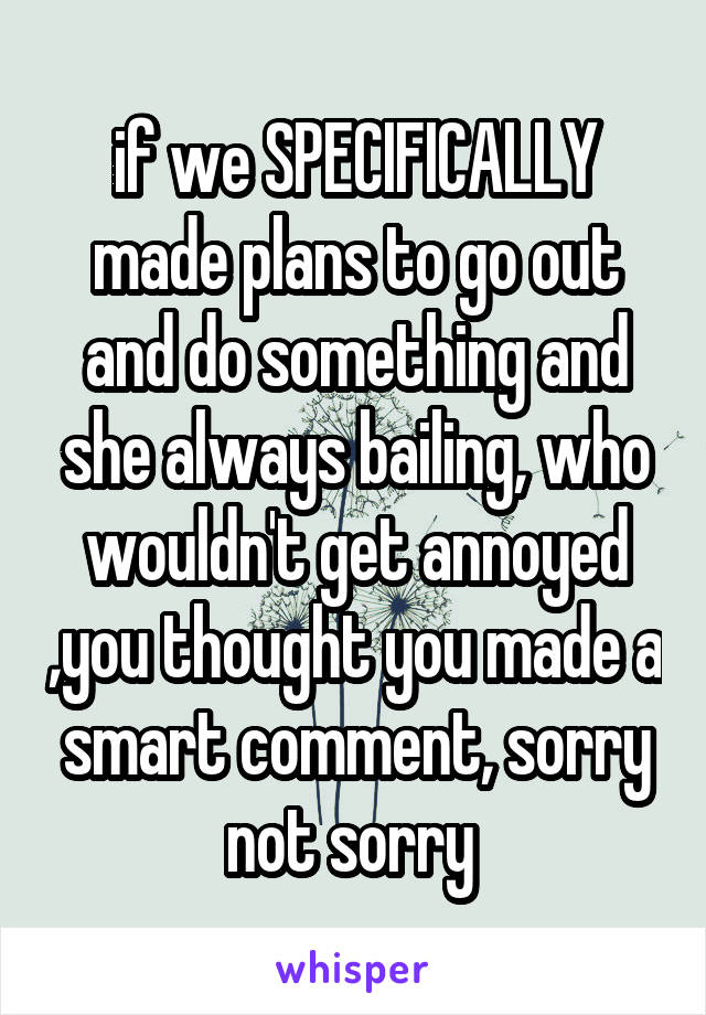 if we SPECIFICALLY made plans to go out and do something and she always bailing, who wouldn't get annoyed ,you thought you made a smart comment, sorry not sorry 