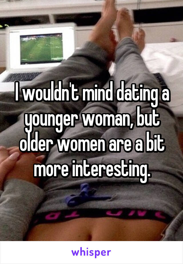 I wouldn't mind dating a younger woman, but older women are a bit more interesting.