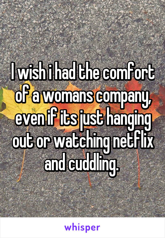 I wish i had the comfort of a womans company, even if its just hanging out or watching netflix and cuddling. 