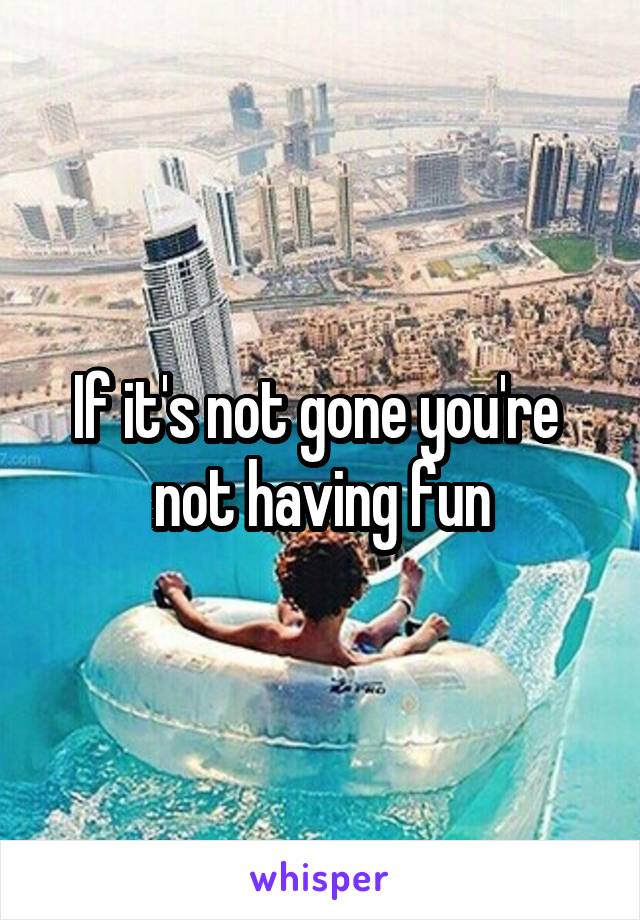 If it's not gone you're  not having fun