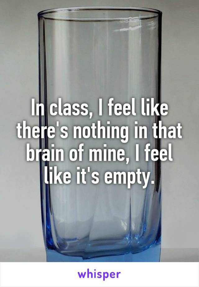 In class, I feel like there's nothing in that brain of mine, I feel like it's empty.