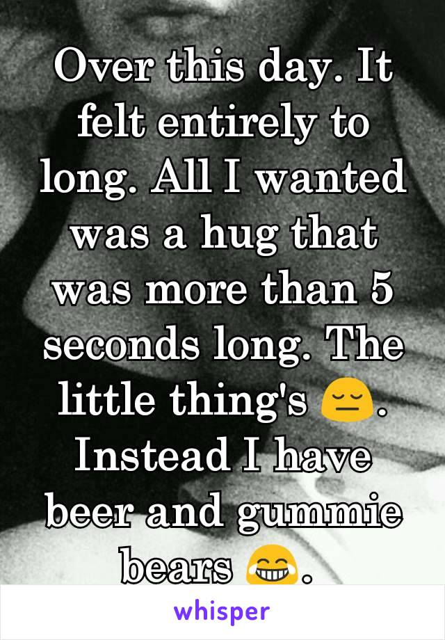 Over this day. It felt entirely to long. All I wanted was a hug that was more than 5 seconds long. The little thing's 😔. Instead I have beer and gummie bears 😂. 