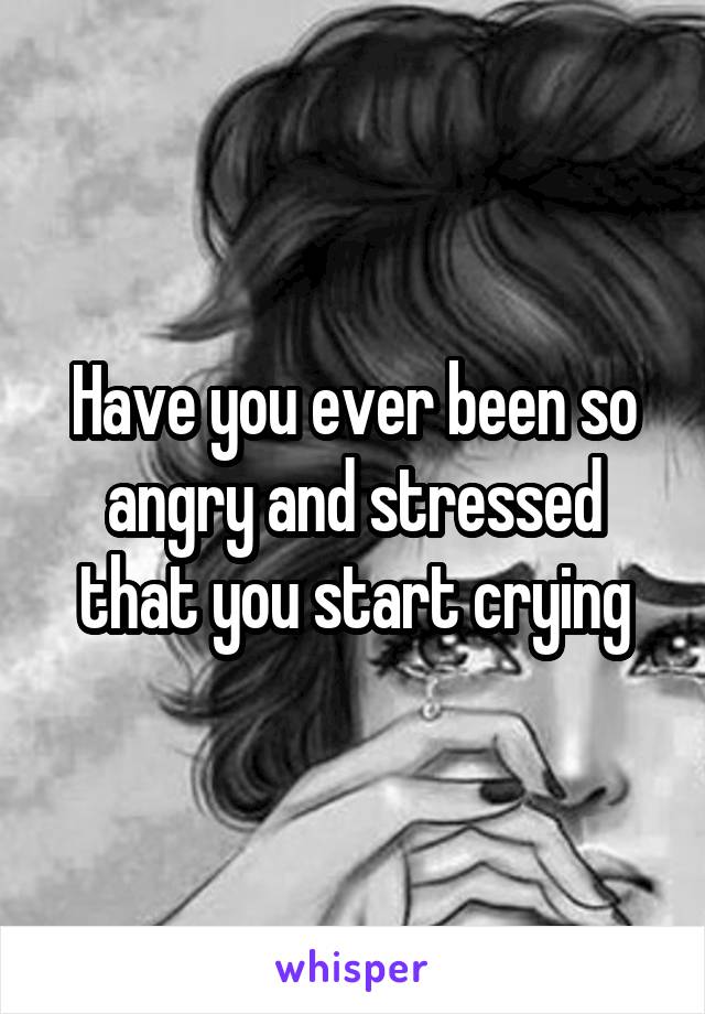 Have you ever been so angry and stressed that you start crying