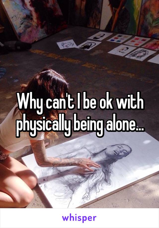 Why can't I be ok with physically being alone...