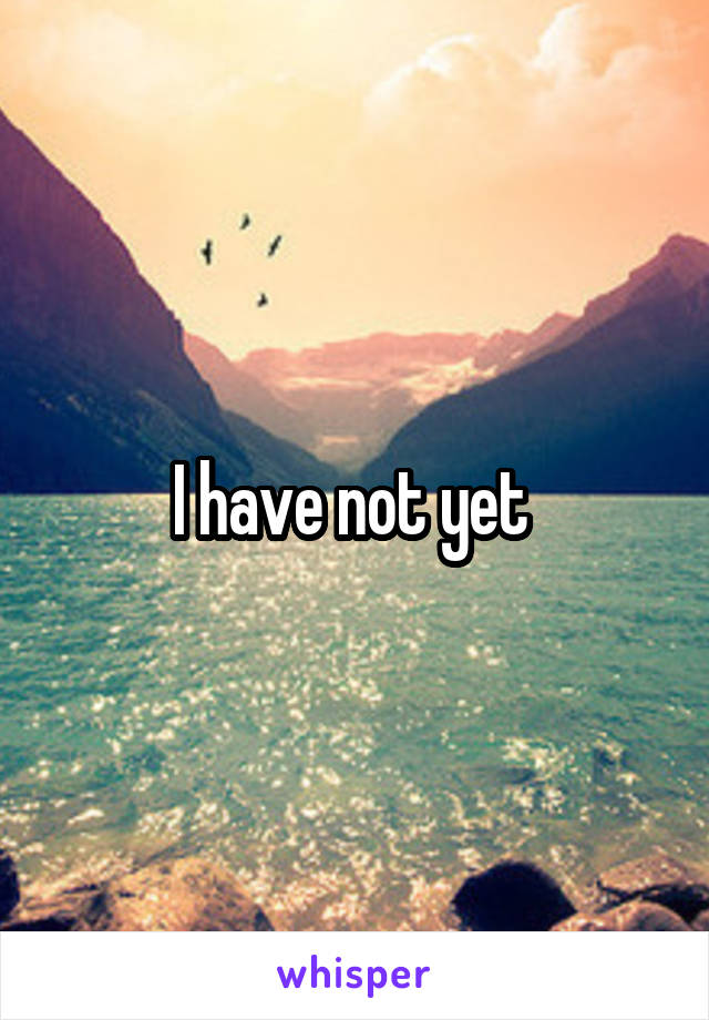 I have not yet 