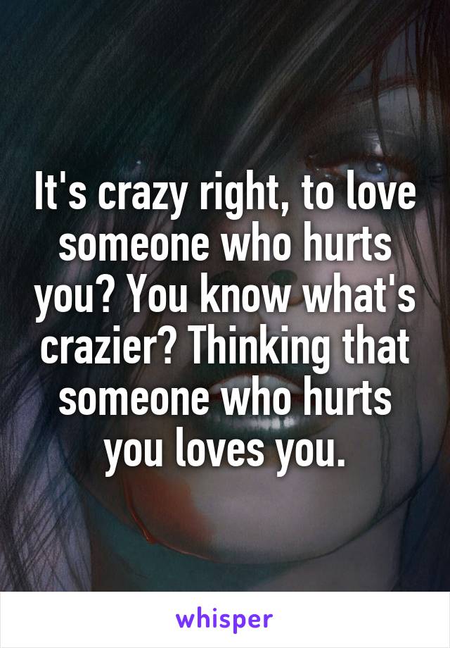 It's crazy right, to love someone who hurts you? You know what's crazier? Thinking that someone who hurts you loves you.