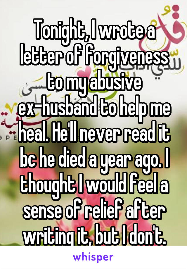 Tonight, I wrote a letter of forgiveness to my abusive ex-husband to help me heal. He'll never read it bc he died a year ago. I thought I would feel a sense of relief after writing it, but I don't.