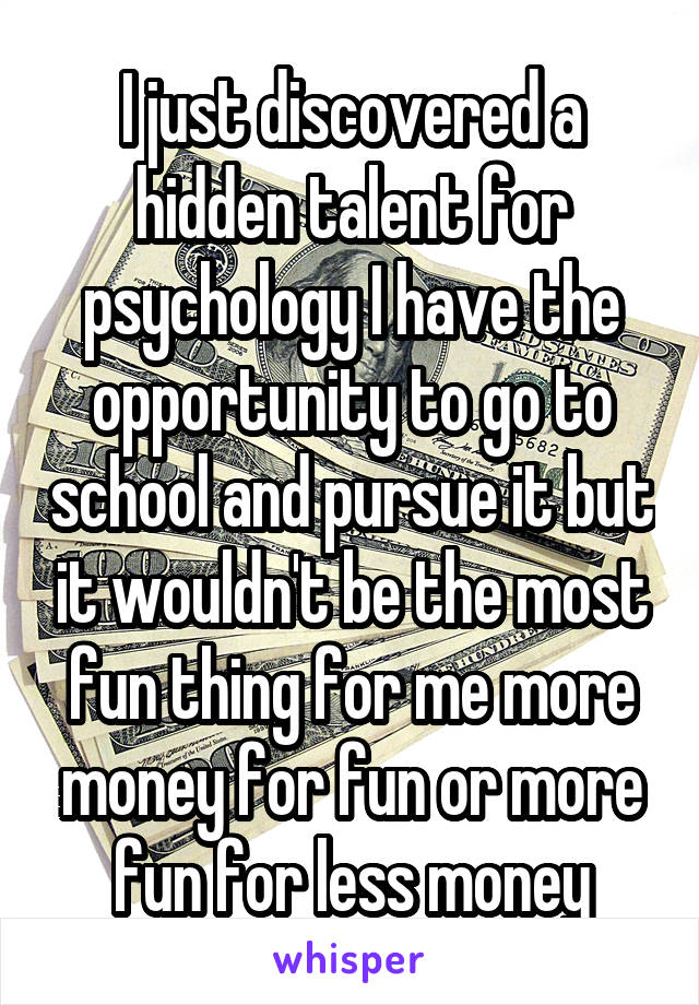 I just discovered a hidden talent for psychology I have the opportunity to go to school and pursue it but it wouldn't be the most fun thing for me more money for fun or more fun for less money